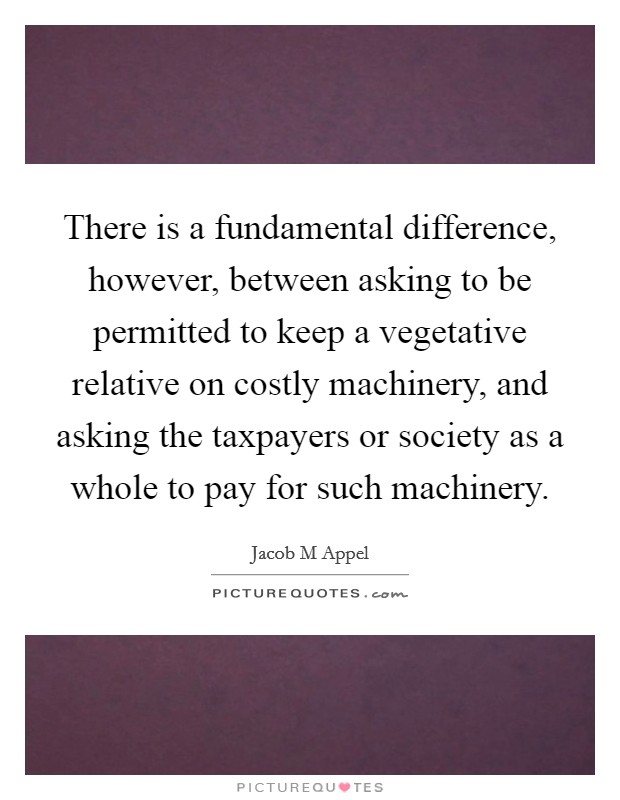 There is a fundamental difference, however, between asking to be permitted to keep a vegetative relative on costly machinery, and asking the taxpayers or society as a whole to pay for such machinery. Picture Quote #1