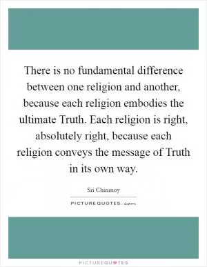 There is no fundamental difference between one religion and another, because each religion embodies the ultimate Truth. Each religion is right, absolutely right, because each religion conveys the message of Truth in its own way Picture Quote #1