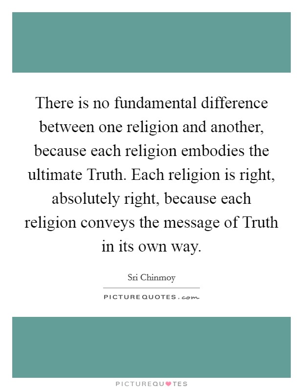 There is no fundamental difference between one religion and another, because each religion embodies the ultimate Truth. Each religion is right, absolutely right, because each religion conveys the message of Truth in its own way. Picture Quote #1