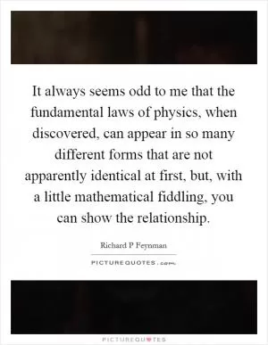 It always seems odd to me that the fundamental laws of physics, when discovered, can appear in so many different forms that are not apparently identical at first, but, with a little mathematical fiddling, you can show the relationship Picture Quote #1