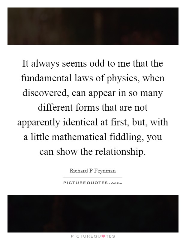 It always seems odd to me that the fundamental laws of physics, when discovered, can appear in so many different forms that are not apparently identical at first, but, with a little mathematical fiddling, you can show the relationship. Picture Quote #1