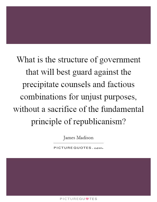 What is the structure of government that will best guard against the precipitate counsels and factious combinations for unjust purposes, without a sacrifice of the fundamental principle of republicanism? Picture Quote #1