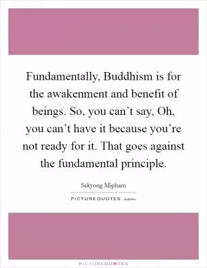Fundamentally, Buddhism is for the awakenment and benefit of beings. So, you can’t say, Oh, you can’t have it because you’re not ready for it. That goes against the fundamental principle Picture Quote #1