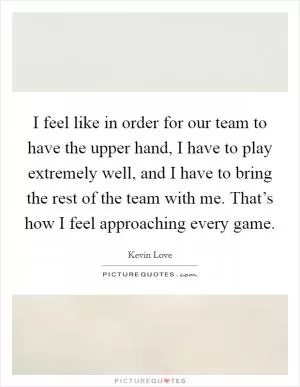 I feel like in order for our team to have the upper hand, I have to play extremely well, and I have to bring the rest of the team with me. That’s how I feel approaching every game Picture Quote #1