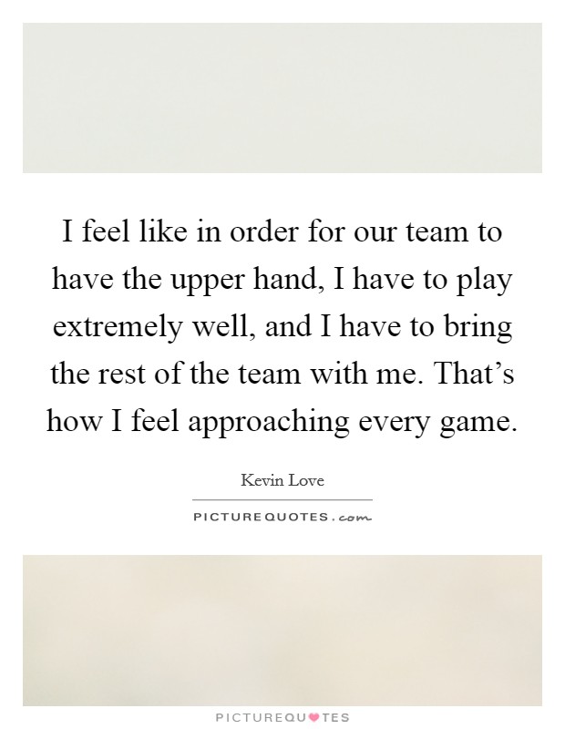 I feel like in order for our team to have the upper hand, I have to play extremely well, and I have to bring the rest of the team with me. That's how I feel approaching every game. Picture Quote #1