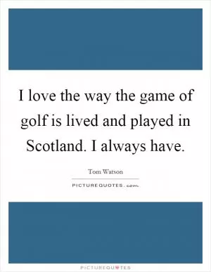 I love the way the game of golf is lived and played in Scotland. I always have Picture Quote #1