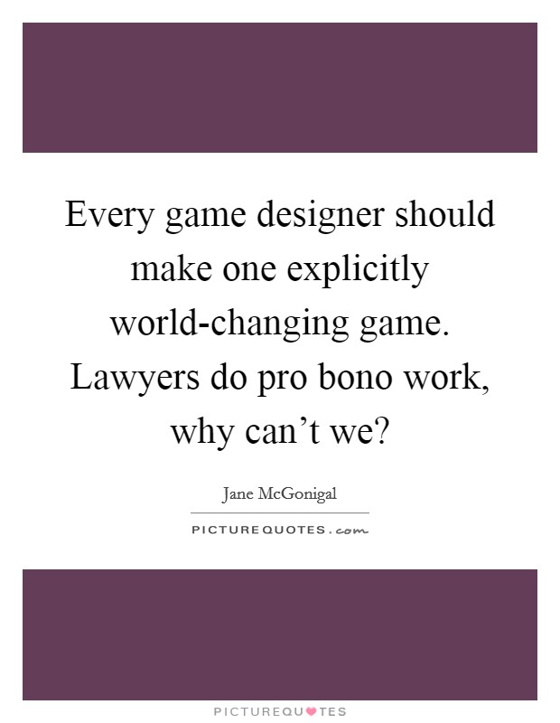 Every game designer should make one explicitly world-changing game. Lawyers do pro bono work, why can't we? Picture Quote #1