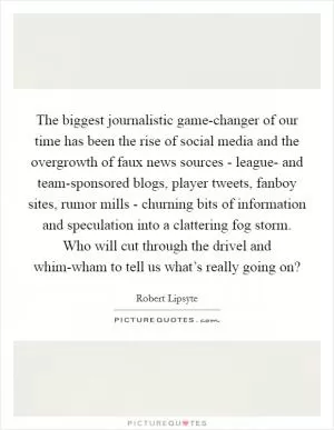 The biggest journalistic game-changer of our time has been the rise of social media and the overgrowth of faux news sources - league- and team-sponsored blogs, player tweets, fanboy sites, rumor mills - churning bits of information and speculation into a clattering fog storm. Who will cut through the drivel and whim-wham to tell us what’s really going on? Picture Quote #1