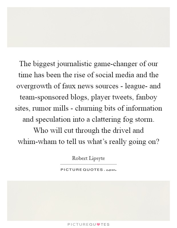 The biggest journalistic game-changer of our time has been the rise of social media and the overgrowth of faux news sources - league- and team-sponsored blogs, player tweets, fanboy sites, rumor mills - churning bits of information and speculation into a clattering fog storm. Who will cut through the drivel and whim-wham to tell us what's really going on? Picture Quote #1