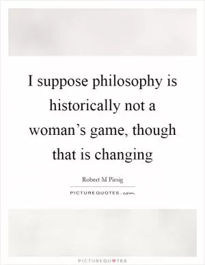 I suppose philosophy is historically not a woman’s game, though that is changing Picture Quote #1