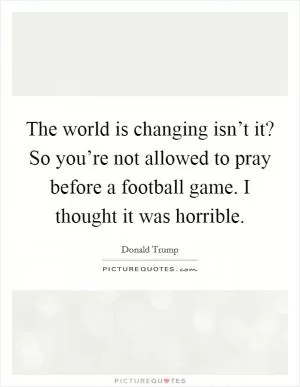 The world is changing isn’t it? So you’re not allowed to pray before a football game. I thought it was horrible Picture Quote #1