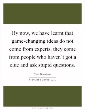 By now, we have learnt that game-changing ideas do not come from experts, they come from people who haven’t got a clue and ask stupid questions Picture Quote #1