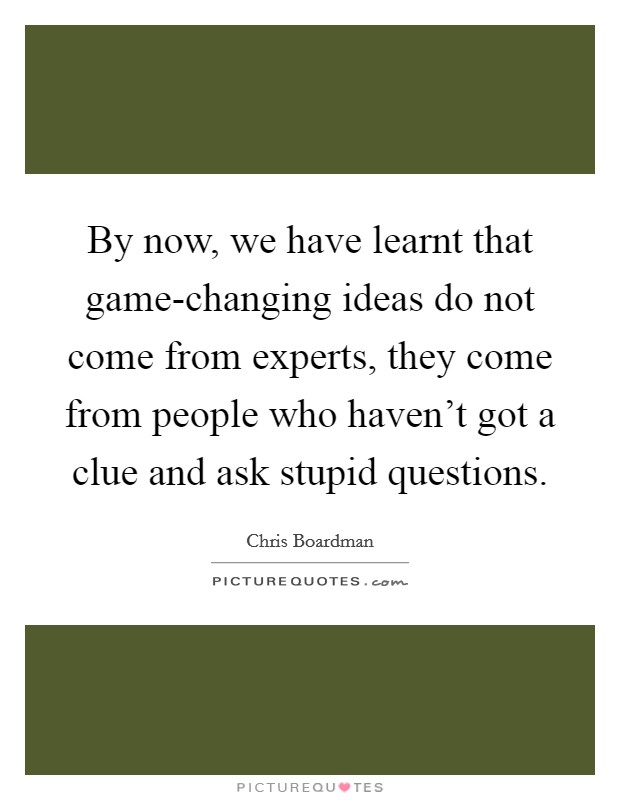 By now, we have learnt that game-changing ideas do not come from experts, they come from people who haven't got a clue and ask stupid questions. Picture Quote #1