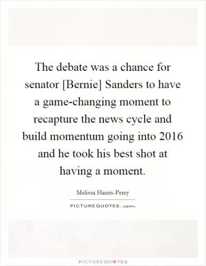 The debate was a chance for senator [Bernie] Sanders to have a game-changing moment to recapture the news cycle and build momentum going into 2016 and he took his best shot at having a moment Picture Quote #1