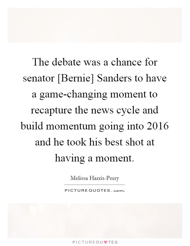The debate was a chance for senator [Bernie] Sanders to have a game-changing moment to recapture the news cycle and build momentum going into 2016 and he took his best shot at having a moment. Picture Quote #1