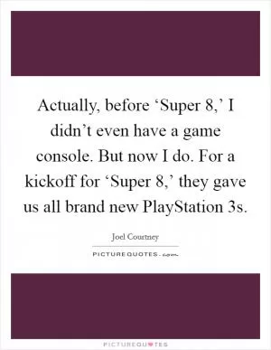 Actually, before ‘Super 8,’ I didn’t even have a game console. But now I do. For a kickoff for ‘Super 8,’ they gave us all brand new PlayStation 3s Picture Quote #1