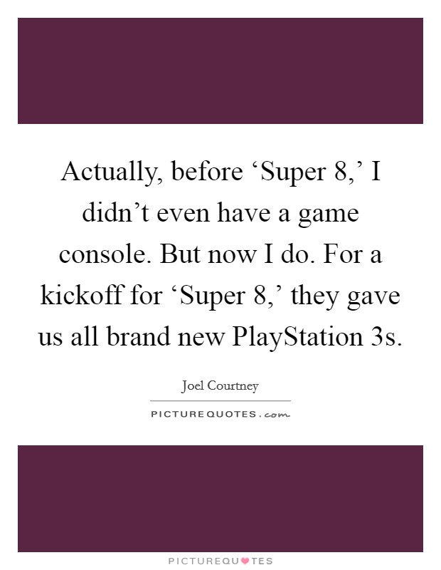 Actually, before ‘Super 8,' I didn't even have a game console. But now I do. For a kickoff for ‘Super 8,' they gave us all brand new PlayStation 3s. Picture Quote #1