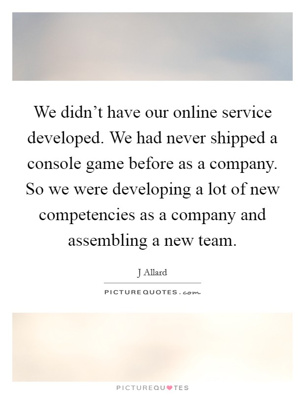 We didn't have our online service developed. We had never shipped a console game before as a company. So we were developing a lot of new competencies as a company and assembling a new team. Picture Quote #1