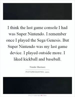 I think the last game console I had was Super Nintendo. I remember once I played the Sega Genesis. But Super Nintendo was my last game device. I played outside more. I liked kickball and baseball Picture Quote #1
