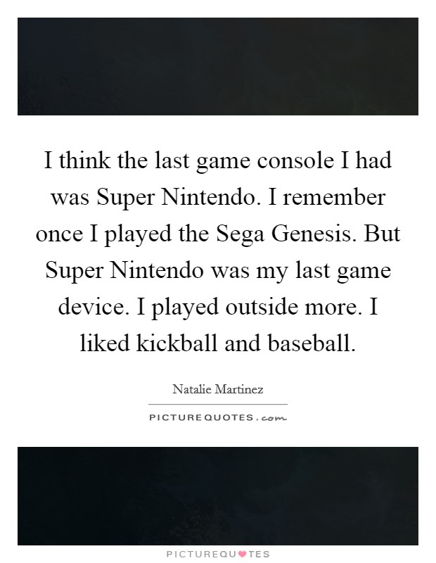 I think the last game console I had was Super Nintendo. I remember once I played the Sega Genesis. But Super Nintendo was my last game device. I played outside more. I liked kickball and baseball. Picture Quote #1