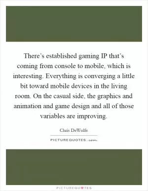 There’s established gaming IP that’s coming from console to mobile, which is interesting. Everything is converging a little bit toward mobile devices in the living room. On the casual side, the graphics and animation and game design and all of those variables are improving Picture Quote #1