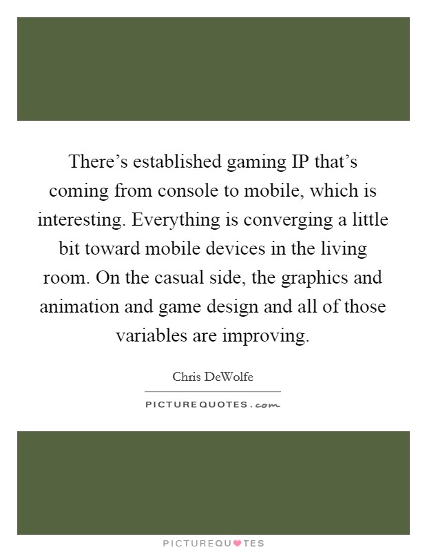 There's established gaming IP that's coming from console to mobile, which is interesting. Everything is converging a little bit toward mobile devices in the living room. On the casual side, the graphics and animation and game design and all of those variables are improving. Picture Quote #1