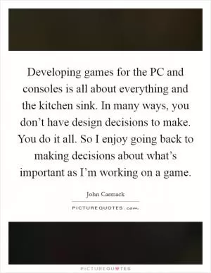 Developing games for the PC and consoles is all about everything and the kitchen sink. In many ways, you don’t have design decisions to make. You do it all. So I enjoy going back to making decisions about what’s important as I’m working on a game Picture Quote #1