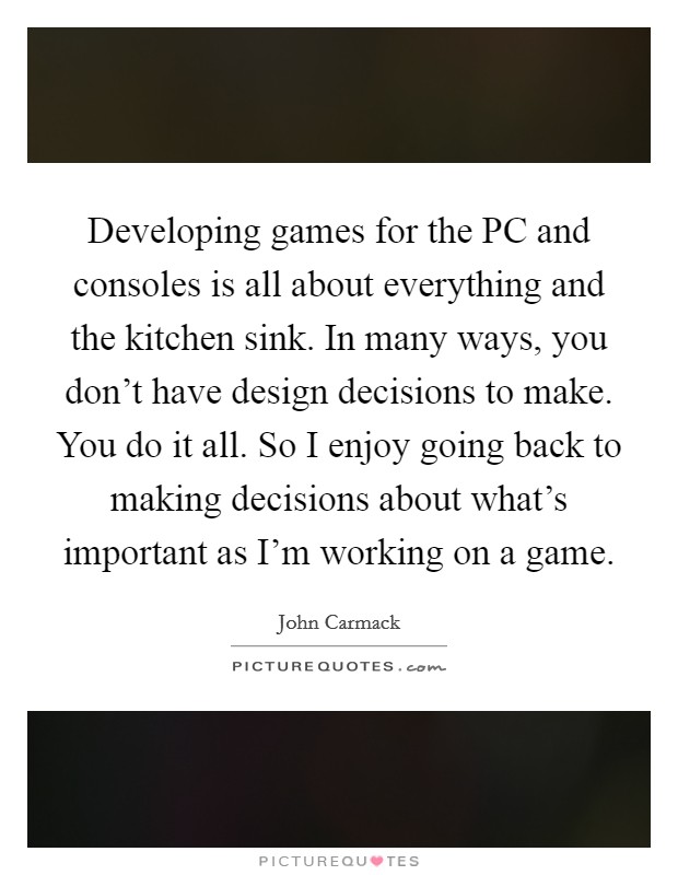 Developing games for the PC and consoles is all about everything and the kitchen sink. In many ways, you don't have design decisions to make. You do it all. So I enjoy going back to making decisions about what's important as I'm working on a game. Picture Quote #1