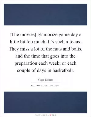 [The movies] glamorize game day a little bit too much. It’s such a focus. They miss a lot of the nuts and bolts, and the time that goes into the preparation each week, or each couple of days in basketball Picture Quote #1