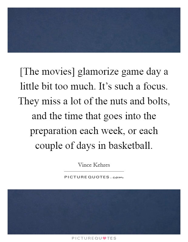 [The movies] glamorize game day a little bit too much. It's such a focus. They miss a lot of the nuts and bolts, and the time that goes into the preparation each week, or each couple of days in basketball. Picture Quote #1