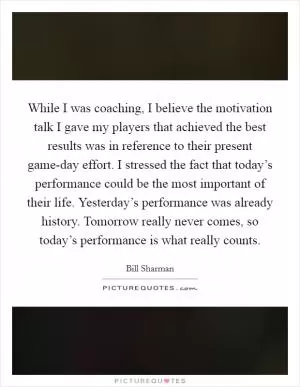 While I was coaching, I believe the motivation talk I gave my players that achieved the best results was in reference to their present game-day effort. I stressed the fact that today’s performance could be the most important of their life. Yesterday’s performance was already history. Tomorrow really never comes, so today’s performance is what really counts Picture Quote #1
