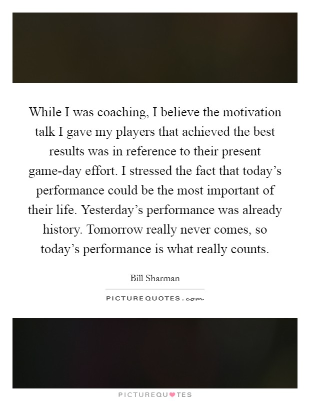 While I was coaching, I believe the motivation talk I gave my players that achieved the best results was in reference to their present game-day effort. I stressed the fact that today's performance could be the most important of their life. Yesterday's performance was already history. Tomorrow really never comes, so today's performance is what really counts. Picture Quote #1