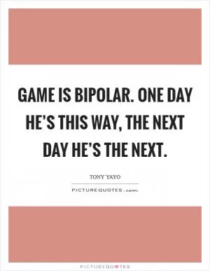 Game is bipolar. One day he’s this way, the next day he’s the next Picture Quote #1