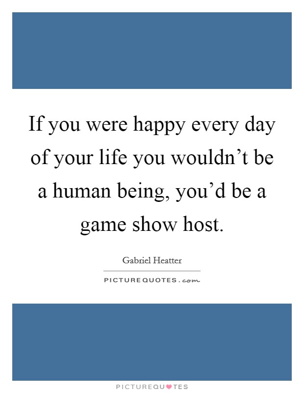If you were happy every day of your life you wouldn't be a human being, you'd be a game show host. Picture Quote #1