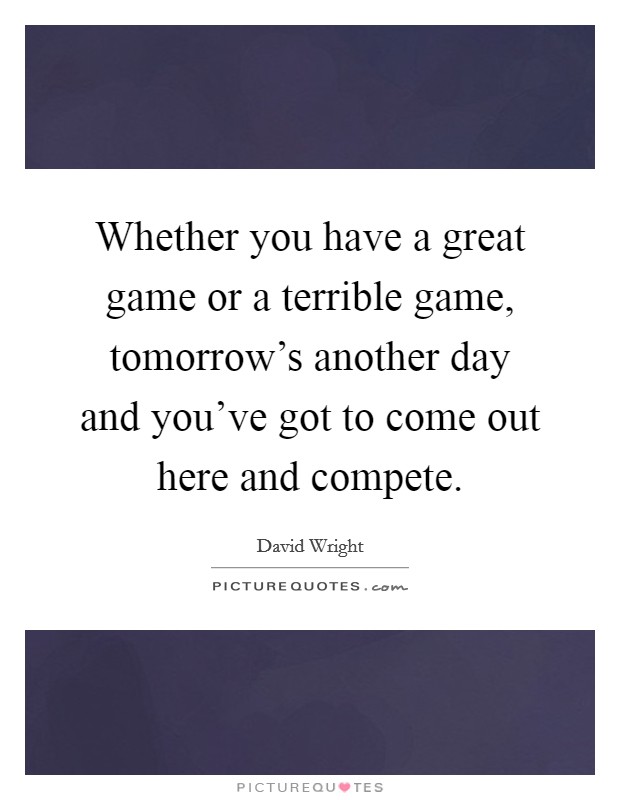 Whether you have a great game or a terrible game, tomorrow's another day and you've got to come out here and compete. Picture Quote #1