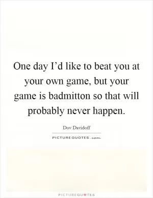 One day I’d like to beat you at your own game, but your game is badmitton so that will probably never happen Picture Quote #1