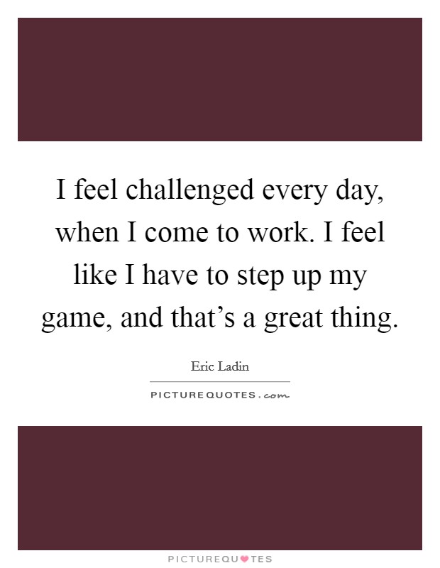 I feel challenged every day, when I come to work. I feel like I have to step up my game, and that's a great thing. Picture Quote #1