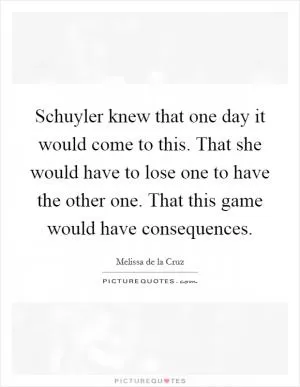 Schuyler knew that one day it would come to this. That she would have to lose one to have the other one. That this game would have consequences Picture Quote #1