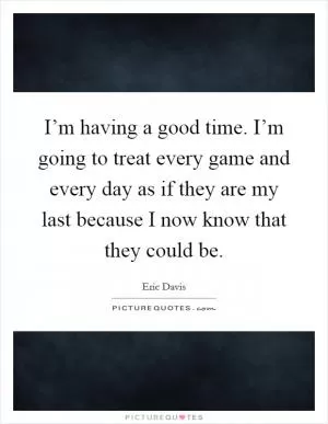 I’m having a good time. I’m going to treat every game and every day as if they are my last because I now know that they could be Picture Quote #1