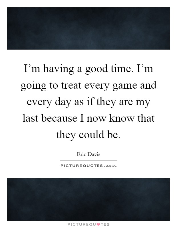I'm having a good time. I'm going to treat every game and every day as if they are my last because I now know that they could be. Picture Quote #1