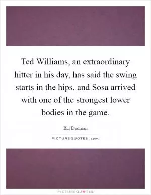 Ted Williams, an extraordinary hitter in his day, has said the swing starts in the hips, and Sosa arrived with one of the strongest lower bodies in the game Picture Quote #1