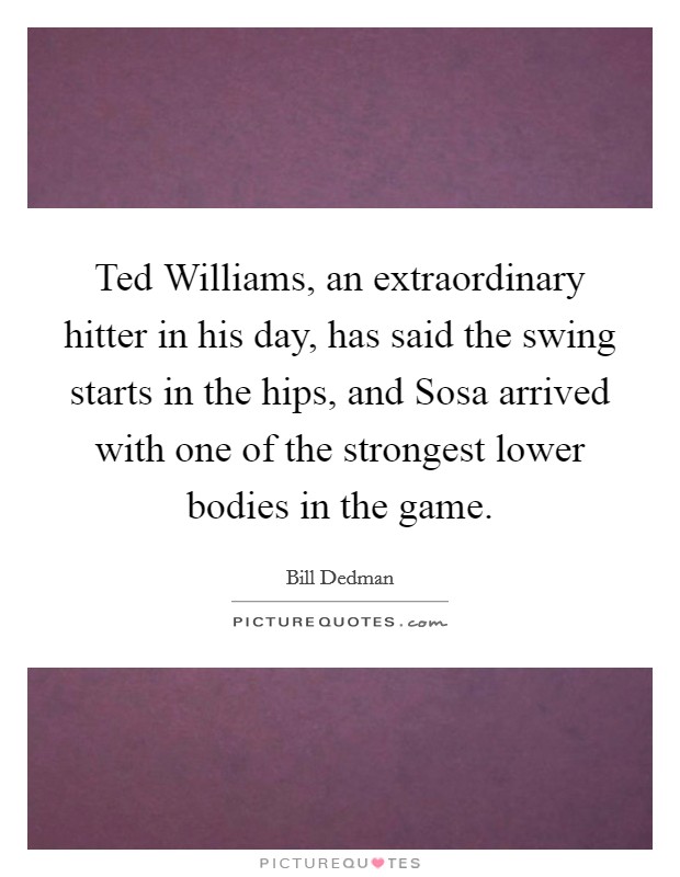 Ted Williams, an extraordinary hitter in his day, has said the swing starts in the hips, and Sosa arrived with one of the strongest lower bodies in the game. Picture Quote #1