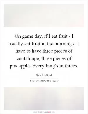 On game day, if I eat fruit - I usually eat fruit in the mornings - I have to have three pieces of cantaloupe, three pieces of pineapple. Everything’s in threes Picture Quote #1