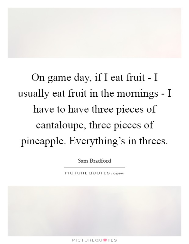 On game day, if I eat fruit - I usually eat fruit in the mornings - I have to have three pieces of cantaloupe, three pieces of pineapple. Everything's in threes. Picture Quote #1