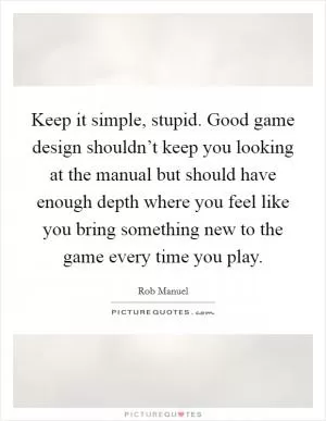 Keep it simple, stupid. Good game design shouldn’t keep you looking at the manual but should have enough depth where you feel like you bring something new to the game every time you play Picture Quote #1