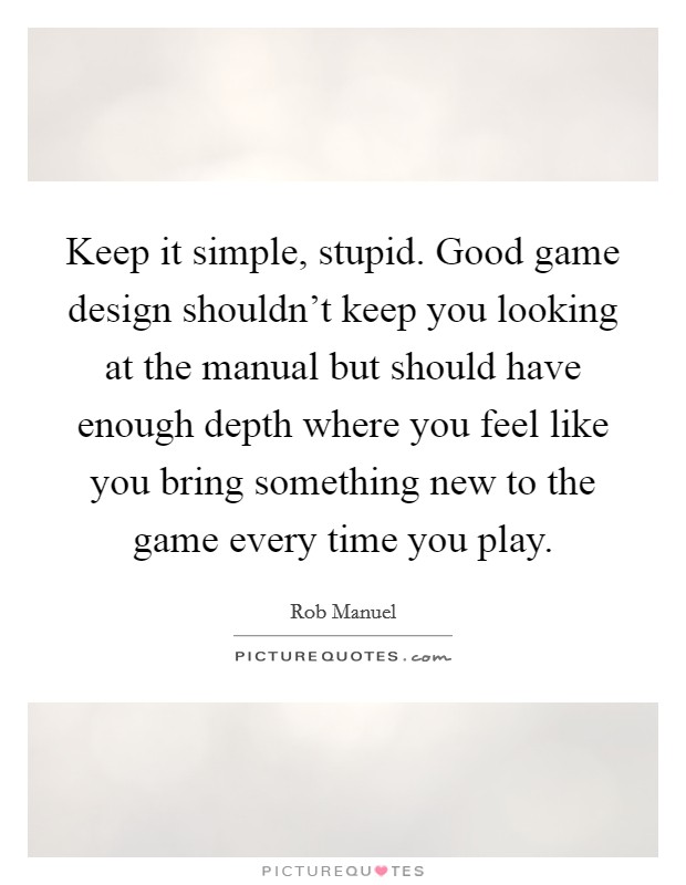 Keep it simple, stupid. Good game design shouldn't keep you looking at the manual but should have enough depth where you feel like you bring something new to the game every time you play. Picture Quote #1