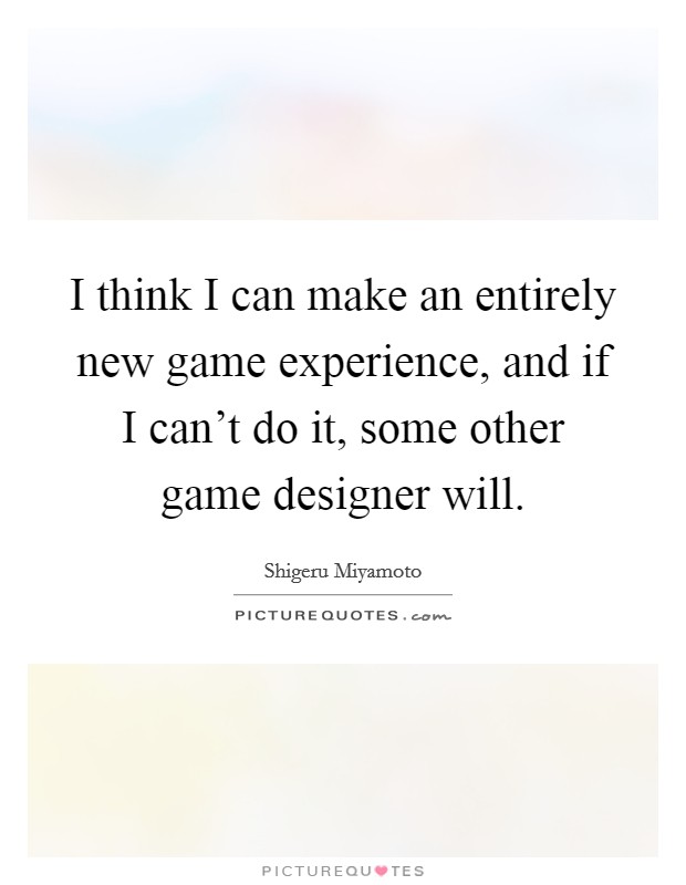 I think I can make an entirely new game experience, and if I can't do it, some other game designer will. Picture Quote #1