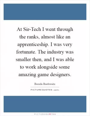 At Sir-Tech I went through the ranks, almost like an apprenticeship. I was very fortunate. The industry was smaller then, and I was able to work alongside some amazing game designers Picture Quote #1