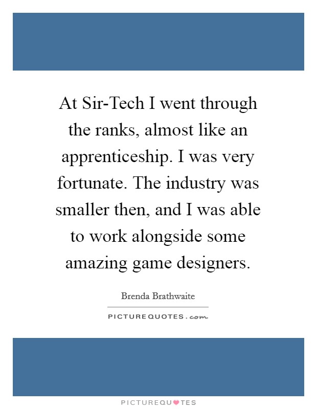 At Sir-Tech I went through the ranks, almost like an apprenticeship. I was very fortunate. The industry was smaller then, and I was able to work alongside some amazing game designers. Picture Quote #1