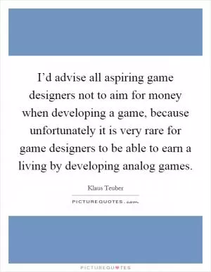 I’d advise all aspiring game designers not to aim for money when developing a game, because unfortunately it is very rare for game designers to be able to earn a living by developing analog games Picture Quote #1